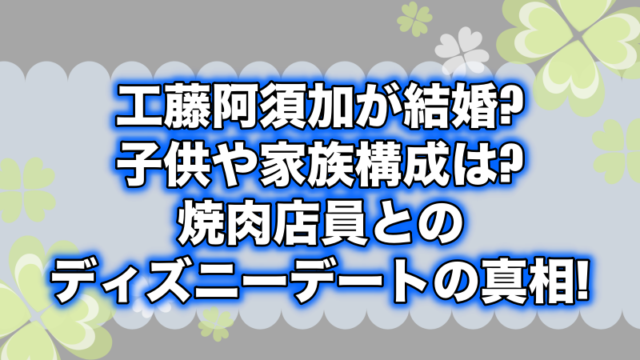 工藤阿須加が結婚 子供や家族構成は 焼肉店員とのディズニーデートの真相 よつばクローバーライフ