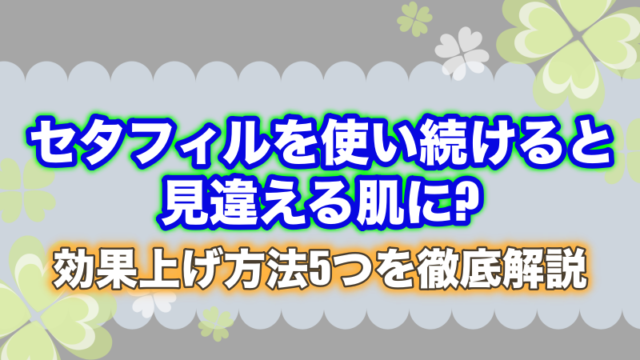 セタフィルを使い続けると見違える肌に?効果上げ方法5つを徹底解説